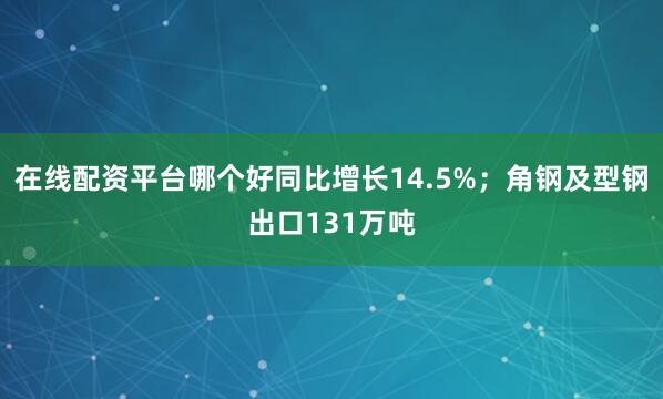 在线配资平台哪个好同比增长14.5%；角钢及型钢出口131万吨