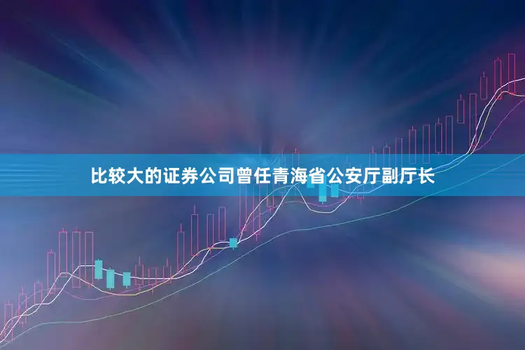比较大的证券公司曾任青海省公安厅副厅长