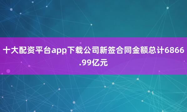 十大配资平台app下载公司新签合同金额总计6866.99亿元