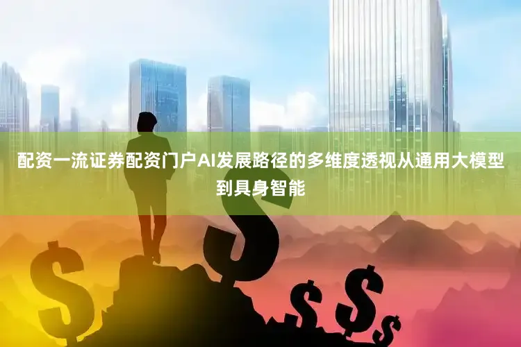 配资一流证券配资门户AI发展路径的多维度透视从通用大模型到具身智能