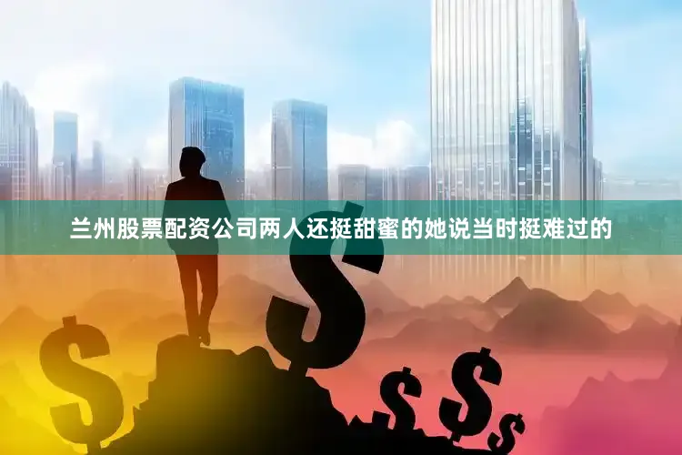 兰州股票配资公司两人还挺甜蜜的她说当时挺难过的