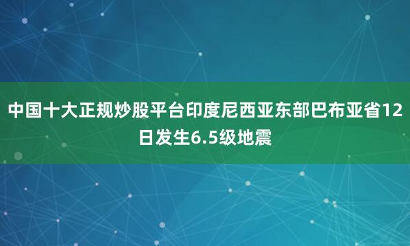 中国十大正规炒股平台印度尼西亚东部巴布亚省12日发生6.5级地震