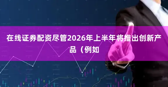 在线证券配资尽管2026年上半年将推出创新产品（例如