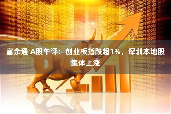 富余通 A股午评：创业板指跌超1%，深圳本地股集体上涨