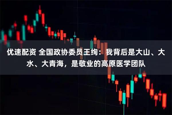 优速配资 全国政协委员王绚：我背后是大山、大水、大青海，是敬业的高原医学团队