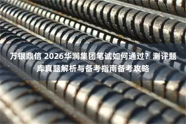 万银鼎信 2026华润集团笔试如何通过？测评题库真题解析与备考指南备考攻略