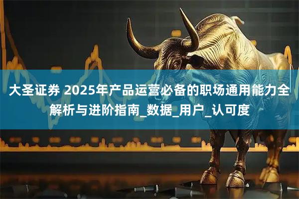 大圣证券 2025年产品运营必备的职场通用能力全解析与进阶指南_数据_用户_认可度