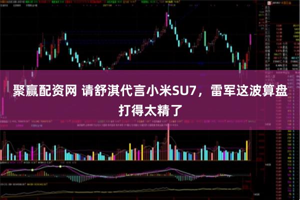 聚赢配资网 请舒淇代言小米SU7，雷军这波算盘打得太精了