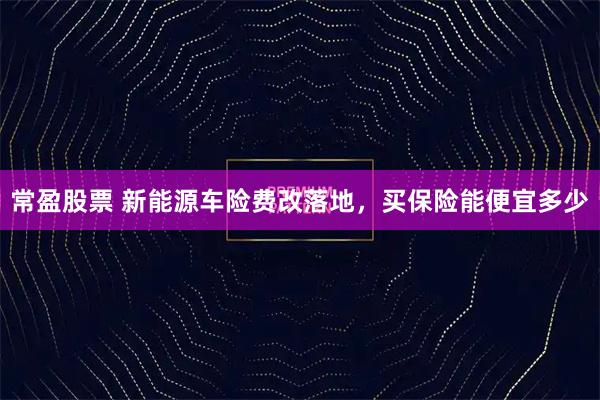 常盈股票 新能源车险费改落地，买保险能便宜多少