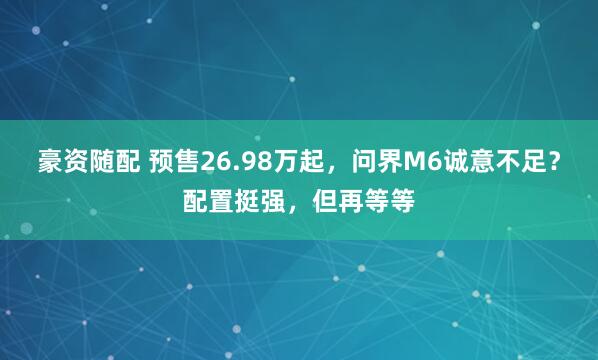 豪资随配 预售26.98万起，问界M6诚意不足？配置挺强，但再等等