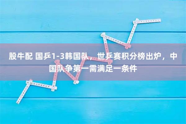股牛配 国乒1-3韩国队，世乒赛积分榜出炉，中国队争第一需满足一条件