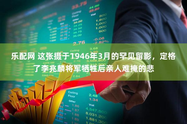乐配网 这张摄于1946年3月的罕见留影，定格了李兆麟将军牺牲后亲人难掩的悲