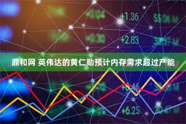 鼎和网 英伟达的黄仁勋预计内存需求超过产能