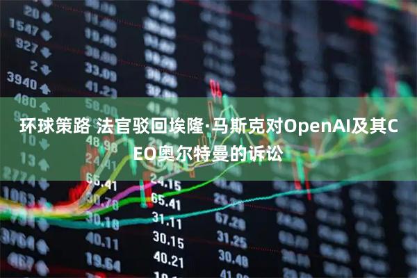环球策路 法官驳回埃隆·马斯克对OpenAI及其CEO奥尔特曼的诉讼