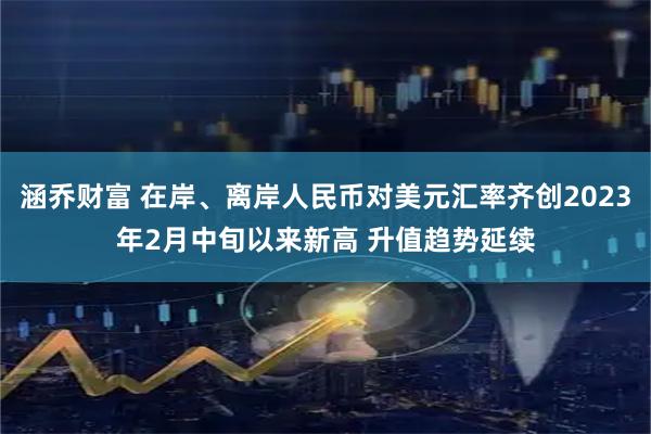 涵乔财富 在岸、离岸人民币对美元汇率齐创2023年2月中旬以来新高 升值趋势延续