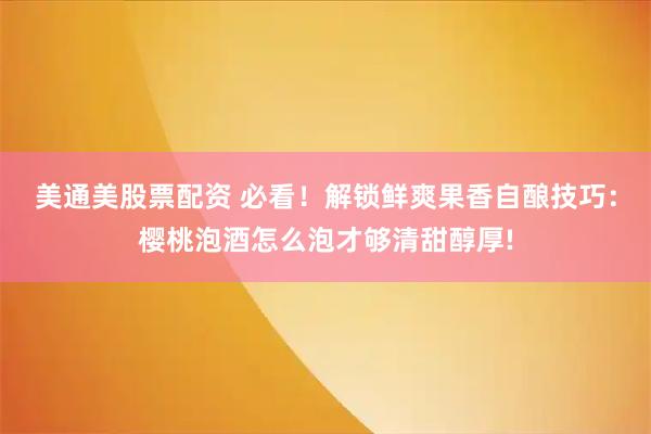 美通美股票配资 必看!解锁鲜爽果香自酿技巧:樱桃泡酒怎么泡才够清甜醇厚!