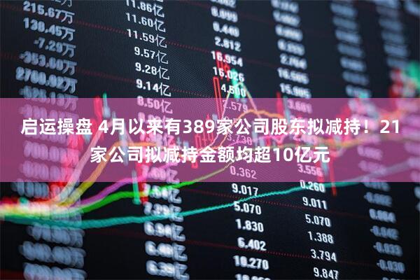 启运操盘 4月以来有389家公司股东拟减持!21家公司拟减持金额均超10亿元