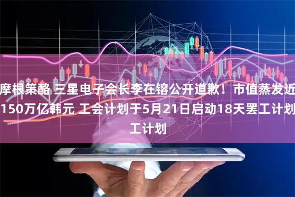 摩根策酪 三星电子会长李在镕公开道歉！市值蒸发近150万亿韩元 工会计划于5月21日启动18天罢工计划