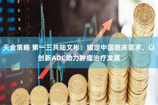 天金策略 第一三共陆文彬：锚定中国临床需求，以创新ADC助力肿瘤治疗发展