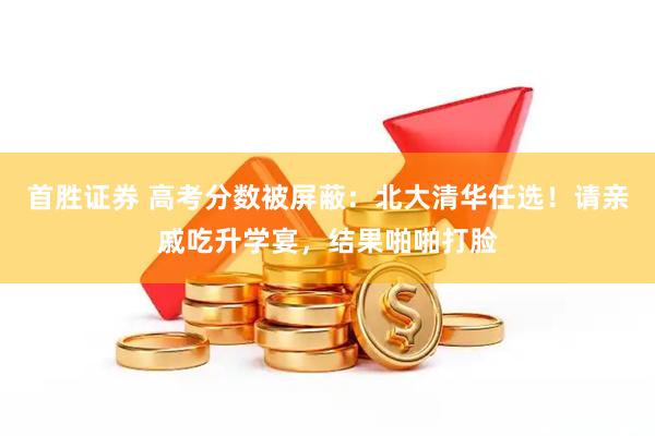 首胜证券 高考分数被屏蔽：北大清华任选！请亲戚吃升学宴，结果啪啪打脸