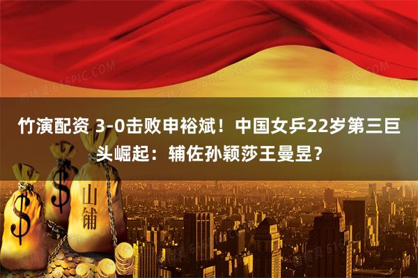 竹演配资 3-0击败申裕斌！中国女乒22岁第三巨头崛起：辅佐孙颖莎王曼昱？