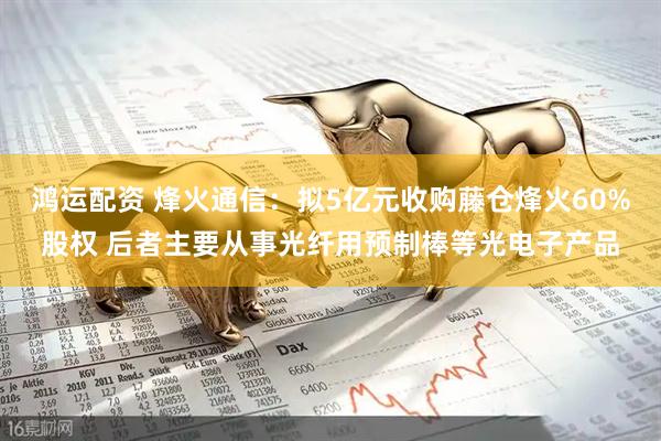 鸿运配资 烽火通信：拟5亿元收购藤仓烽火60%股权 后者主要从事光纤用预制棒等光电子产品