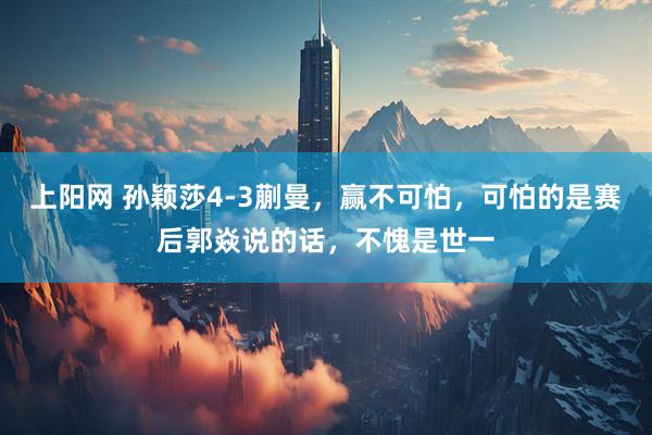 上阳网 孙颖莎4-3蒯曼,赢不可怕,可怕的是赛后郭焱说的话,不愧是世一
