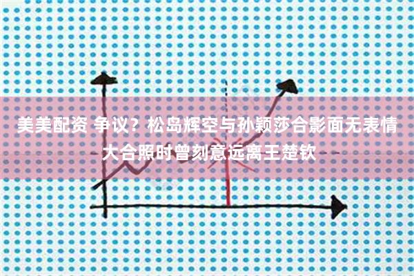 美美配资 争议?松岛辉空与孙颖莎合影面无表情 大合照时曾刻意远离王楚钦