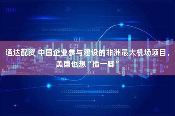 通达配资 中国企业参与建设的非洲最大机场项目，美国也想“插一脚”