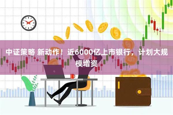 中证策略 新动作！近6000亿上市银行，计划大规模增资