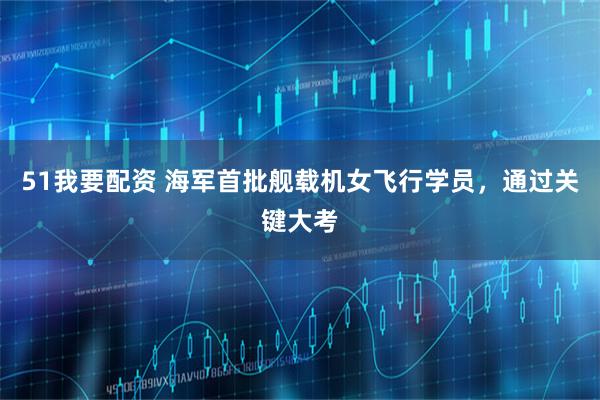51我要配资 海军首批舰载机女飞行学员,通过关键大考