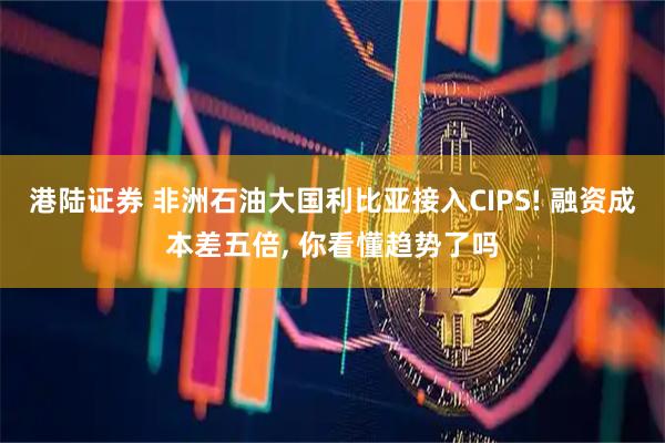 港陆证券 非洲石油大国利比亚接入CIPS! 融资成本差五倍, 你看懂趋势了吗