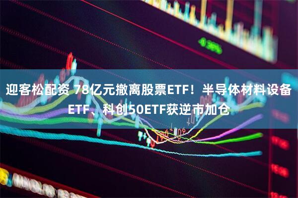 迎客松配资 78亿元撤离股票ETF！半导体材料设备ETF、科创50ETF获逆市加仓
